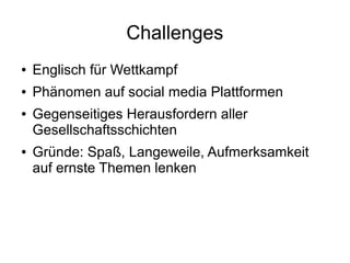 Challenges
● Englisch für Wettkampf
● Phänomen auf social media Plattformen
● Gegenseitiges Herausfordern aller
Gesellschaftsschichten
● Gründe: Spaß, Langeweile, Aufmerksamkeit
auf ernste Themen lenken
 