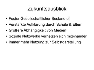 Zukunftsausblick
● Fester Gesellschaftlicher Bestandteil
● Verstärkte Aufklärung durch Schule & Eltern
● Größere Abhängigkeit von Medien
● Soziale Netzwerke vernetzen sich miteinander
● Immer mehr Nutzung zur Selbstdarstellung
 