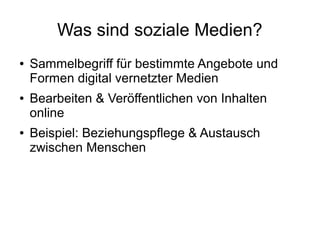 Was sind soziale Medien?
● Sammelbegriff für bestimmte Angebote und
Formen digital vernetzter Medien
● Bearbeiten & Veröffentlichen von Inhalten
online
● Beispiel: Beziehungspflege & Austausch
zwischen Menschen
 