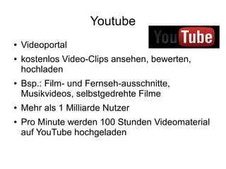 Youtube
● Videoportal
● kostenlos Video-Clips ansehen, bewerten,
hochladen
● Bsp.: Film- und Fernseh-ausschnitte,
Musikvideos, selbstgedrehte Filme
● Mehr als 1 Milliarde Nutzer
● Pro Minute werden 100 Stunden Videomaterial
auf YouTube hochgeladen
 