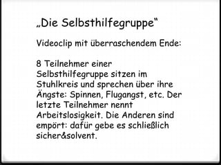 „Die Selbsthilfegruppe“Videoclip mit überraschendem Ende:8 Teilnehmer einer Selbsthilfegruppe sitzen im Stuhlkreis und sprechen über ihre Ängste: Spinnen, Flugangst, etc. Der letzte Teilnehmer nennt Arbeitslosigkeit. Die Anderen sind empört: dafür gebe es schließlich sicher&solvent. 