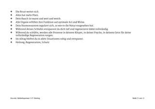 Die Brust weitet sich. 

Alles hat mehr Platz. 

Dein Bauch ist warm und weit und weich. 

Alle Organe erfüllen ihre Funktion auf optimale Art und Weise. 

Dein Hormonsystem reguliert sich, so wie es die Natur vorgesehen hat. 

Während deines Schlafes entspannst du dich tief und regenerierst dabei vollständig. 

Während du schläfst, werden alle Prozesse in deinem Körper, in deiner Psyche, in deinem Geist für deine
vollständige Regeneration sorgen. 

Im Alltag bleibst du in allen Situationen ruhig und entspannt. 

Heilung, Regeneration, Schutz
Seite von11 11ihvv.de | Selbsthypnose | © F. Gerling"
 