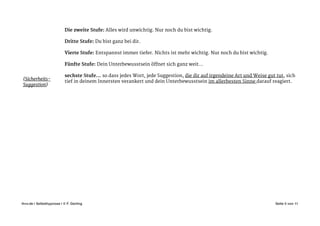 !
Die zweite Stufe: Alles wird unwichtig. Nur noch du bist wichtig. 

!
Dritte Stufe: Du bist ganz bei dir. 

!
Vierte Stufe: Entspannst immer tiefer. Nichts ist mehr wichtig. Nur noch du bist wichtig. 

!
Fünfte Stufe: Dein Unterbewusstsein öffnet sich ganz weit…

!
sechste Stufe… so dass jedes Wort, jede Suggestion, die dir auf irgendeine Art und Weise gut tut, sich
tief in deinem Innersten verankert und dein Unterbewusstsein im allerbesten Sinne darauf reagiert. 

Seite von5 11ihvv.de | Selbsthypnose | © F. Gerling"
(Sicherheits-
Suggestion)
 