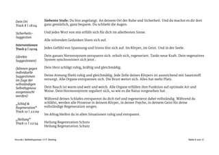 Siebente Stufe: Du bist angelangt. An deinem Ort der Ruhe und Sicherheit. Und du machst es dir dort
ganz gemütlich, ganz bequem. Du schließt die Augen. 

!
Und jedes Wort von mir erfüllt sich für dich im allerbesten Sinne. 

!
Alle störenden Gedanken lösen sich auf. 

!
Jedes Gefühl von Spannung und Stress löst sich auf. Im Körper, im Geist. Und in der Seele. 

!
Dein ganzes Nervensystem entspannt sich. erholt sich, regeneriert. Tankt neue Kraft. Dein vegetatives
System synchronisiert sich jetzt . 

!
Dein Herz schlägt ruhig, kräftig und gleichmäßig. 

!
Deine Atmung fließt ruhig und gleichmäßig. Jede Zelle deines Körpers ist ausreichend mit Sauerstoff
versorgt. Alle Organe entspannen sich. Die Brust weitet sich. Alles hat mehr Platz. 

!
Dein Bauch ist warm und weit und weich. Alle Organe erfüllen ihre Funktion auf optimale Art und
Weise. Dein Hormonsystem reguliert sich, so wie es die Natur vorgesehen hat. 

!
Während deines Schlafes entspannst du dich tief und regenerierst dabei vollständig. Während du
schläfst, werden alle Prozesse in deinem Körper, in deiner Psyche, in deinem Geist für deine
vollständige Regeneration sorgen. 

!
Im Alltag bleibst du in allen Situationen ruhig und entspannt. 

!
Heilung Regeneration Schutz

Heilung Regeneration Schutz

Seite von6 11ihvv.de | Selbsthypnose | © F. Gerling"
!
Dein Ort

Track 8 | 18:04

!
Sicherheits-
Suggestion

!
Interventionen

Track 9 | 19:04 

!
(direkte
Suggestionen)

!
(können gegen
individuelle
Suggestionen
im Zuge der
selbständigen
Selbsthypnose
ausgetauscht
werden)

!
„Schlaf &
Regeneration“

Track 10 | 22:09

!
„Heilung“

Track 11 | 22:54

 