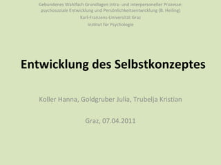 Entwicklung des Selbstkonzeptes Koller Hanna, Goldgruber Julia, Trubelja Kristian Graz, 07.04.2011 Gebundenes Wahlfach Grundlagen intra- und interpersoneller Prozesse: psychosoziale Entwicklung und Persönlichkeitsentwicklung (B. Heiling) Karl-Franzens-Universität Graz Institut für Psychologie 