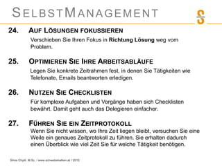 SELBSTMANAGEMENT
24. AUF LÖSUNGEN FOKUSSIEREN
Verschieben Sie Ihren Fokus in Richtung Lösung weg vom
Problem.
25. OPTIMIEREN SIE IHRE ARBEITSABLÄUFE
Legen Sie konkrete Zeitrahmen fest, in denen Sie Tätigkeiten wie
Telefonate, Emails beantworten erledigen.
26. NUTZEN SIE CHECKLISTEN
Für komplexe Aufgaben und Vorgänge haben sich Checklisten
bewährt. Damit geht auch das Delegieren einfacher.
27. FÜHREN SIE EIN ZEITPROTOKOLL
Wenn Sie nicht wissen, wo Ihre Zeit liegen bleibt, versuchen Sie eine
Weile ein genaues Zeitprotokoll zu führen. Sie erhalten dadurch
einen Überblick wie viel Zeit Sie für welche Tätigkeit benötigen.
Silvia Chytil, M.Sc. / www.schwebebalken.at / 2015
 