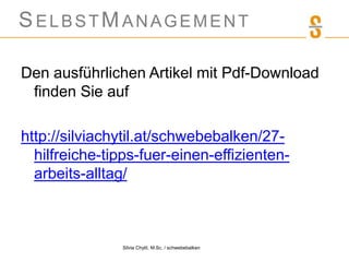 SELBSTMANAGEMENT
Den ausführlichen Artikel mit Pdf-Download
finden Sie auf
http://silviachytil.at/schwebebalken/27-
hilfreiche-tipps-fuer-einen-effizienten-
arbeits-alltag/
Silvia Chytil, M.Sc. / schwebebalken
 