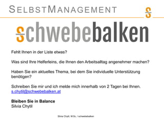 SELBSTMANAGEMENT
Silvia Chytil, M.Sc. / schwebebalken
Fehlt Ihnen in der Liste etwas?
Was sind Ihre Helferleins, die Ihnen den Arbeitsalltag angenehmer machen?
Haben Sie ein aktuelles Thema, bei dem Sie individuelle Unterstützung
benötigen?
Schreiben Sie mir und ich melde mich innerhalb von 2 Tagen bei Ihnen.
s.chytil@schwebebalken.at
Bleiben Sie in Balance
Silvia Chytil
 