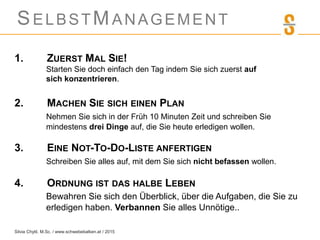 SELBSTMANAGEMENT
1. ZUERST MAL SIE!
Starten Sie doch einfach den Tag indem Sie sich zuerst auf
sich konzentrieren.
2. MACHEN SIE SICH EINEN PLAN
Nehmen Sie sich in der Früh 10 Minuten Zeit und schreiben Sie
mindestens drei Dinge auf, die Sie heute erledigen wollen.
3. EINE NOT-TO-DO-LISTE ANFERTIGEN
Schreiben Sie alles auf, mit dem Sie sich nicht befassen wollen.
4. ORDNUNG IST DAS HALBE LEBEN
Bewahren Sie sich den Überblick, über die Aufgaben, die Sie zu
erledigen haben. Verbannen Sie alles Unnötige..
Silvia Chytil, M.Sc. / www.schwebebalken.at / 2015
 