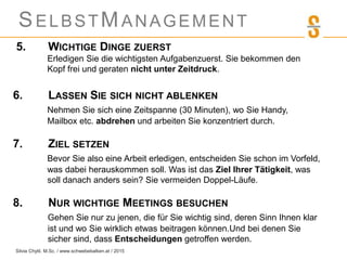 SELBSTMANAGEMENT
5. WICHTIGE DINGE ZUERST
Erledigen Sie die wichtigsten Aufgabenzuerst. Sie bekommen den
Kopf frei und geraten nicht unter Zeitdruck.
6. LASSEN SIE SICH NICHT ABLENKEN
Nehmen Sie sich eine Zeitspanne (30 Minuten), wo Sie Handy,
Mailbox etc. abdrehen und arbeiten Sie konzentriert durch.
7. ZIEL SETZEN
Bevor Sie also eine Arbeit erledigen, entscheiden Sie schon im Vorfeld,
was dabei herauskommen soll. Was ist das Ziel Ihrer Tätigkeit, was
soll danach anders sein? Sie vermeiden Doppel-Läufe.
8. NUR WICHTIGE MEETINGS BESUCHEN
Gehen Sie nur zu jenen, die für Sie wichtig sind, deren Sinn Ihnen klar
ist und wo Sie wirklich etwas beitragen können.Und bei denen Sie
sicher sind, dass Entscheidungen getroffen werden.
Silvia Chytil, M.Sc. / www.schwebebalken.at / 2015
 