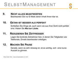 SELBSTMANAGEMENT
9. NICHT ALLES BEANTWORTEN
Beantworten Sie nur E-Mails deren Inhalt Ihnen klar ist.
10. GETAN IST BESSER ALS PERFEKT
Schließen Sie Dinge ab, auch wenn sie aus Ihrer Sicht nicht perfekt
sind. Haben Sie Mut zur Lücke.
11. REDUZIEREN SIE ZEITFRESSER
Legen Sie konkrete Zeitrahmen fest, in denen Sie Tätigkeiten wie
Telefonate, Emails beantworten erledigen.
12. MACHEN SIE PAUSE
Gerade, wenn es sehr stressig ist, ist es wichtig, sich eine kurze
Auszeit zu gönnen.
Silvia Chytil, M.Sc. / www.schwebebalken.at / 2015
 