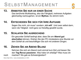 SELBSTMANAGEMENT
13. ARBEITEN SIE NUR AN EINER SACHE
Das berühmte Multitasking, also die Fähigkeit, mehreren Aufgaben
gleichzeitig nachzugehen, ist ein Mythos. Es stimmt nicht.
14. ENTSCHEIDEN SIE SICH FÜR IHRE AUFGABE
Sagen Sie nicht „ich muss“ sondern „ich will“. Und zwar selbst dann,
wenn die Tätigkeit nicht ganz so freiwillig gewählt wurde.
15. SCHLAFEN SIE AUSREICHEND
Ein gesunder Schlaf bedingt aber, dass Sie am Abend gut
abschalten können. Drehen Sie den PC mindestens eine Stunde vor
dem Schlaf ab und beschäftigen Sie sich mit anderen Dingen.
16. ZIEHEN SIE AM ABEND BILANZ
Nehmen Sie sich am Abend noch einmal kurz Zeit und lassen Sie
den Tag Revue passieren. Was habe ich erledigt? Was muss ich
noch machen? Wo gab es Schwierigkeiten?
Silvia Chytil, M.Sc. / www.schwebebalken.at / 2015
 