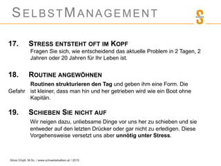 SELBSTMANAGEMENT
17. STRESS ENTSTEHT OFT IM KOPF
Fragen Sie sich, wie entscheidend das aktuelle Problem in 2 Tagen, 2
Jahren oder 20 Jahren für Ihr Leben ist.
18. ROUTINE ANGEWÖHNEN
Routinen strukturieren den Tag und geben ihm eine Form. Die
Gefahr ist kleiner, dass man hin und her getrieben wird wie ein Boot ohne
Kapitän.
19. SCHIEBEN SIE NICHT AUF
Wir neigen dazu, unliebsame Dinge vor uns her zu schieben und sie
entweder auf den letzten Drücker oder gar nicht zu erledigen. Diese
Vorgehensweise versetzt uns aber unnötig unter Stress.
Silvia Chytil, M.Sc. / www.schwebebalken.at / 2015
 