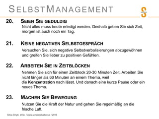 SELBSTMANAGEMENT
20. SEIEN SIE GEDULDIG
Nicht alles muss heute erledigt werden. Deshalb geben Sie sich Zeit,
morgen ist auch noch ein Tag.
21. KEINE NEGATIVEN SELBSTGESPRÄCH
Versuchen Sie, sich negative Selbstverbalisierungen abzugewöhnen
und greifen Sie lieber zu positiven Gefühlen.
22. ARBEITEN SIE IN ZEITBLÖCKEN
Nehmen Sie sich für einen Zeitblock 20-30 Minuten Zeit. Arbeiten Sie
nicht länger als 60 Minuten an einem Thema, weil
die Konzentration nach lässt. Und danach eine kurze Pause oder ein
neues Thema.
23. MACHEN SIE BEWEGUNG
Nutzen Sie die Kraft der Natur und gehen Sie regelmäßig an die
frische Luft.
Silvia Chytil, M.Sc. / www.schwebebalken.at / 2015
 