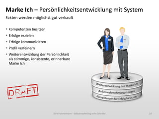 Marke Ich – Persönlichkeitsentwicklung mit System
Fakten werden möglichst gut verkauft
 Kompetenzen besitzen
 Erfolge erzielen
 Erfolge kommunizieren
 Profil verfeinern
 Weiterentwicklung der Persönlichkeit
als stimmige, konsistente, erinnerbare
Marke Ich

Dirk Hannemann - Selbstmarketing zehn Schritte

10

 