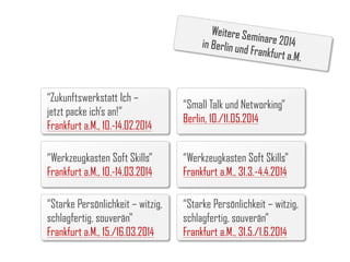 “Zukunftswerkstatt Ich –
jetzt packe ich’s an!”
Frankfurt a.M., 10.-14.02.2014

“Small Talk und Networking”
Berlin, 10./11.05.2014

“Werkzeugkasten Soft Skills”
Frankfurt a.M., 10.-14.03.2014

“Werkzeugkasten Soft Skills”
Frankfurt a.M., 31.3.-4.4.2014

“Starke Persönlichkeit – witzig,
schlagfertig, souverän”
Frankfurt a.M., 15./16.03.2014

“Starke Persönlichkeit – witzig,
schlagfertig, souverän”
Frankfurt a.M., 31.5./1.6.2014

 