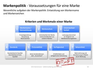 Markenpolitik - Voraussetzungen für eine Marke
Wesentliche aufgaben der Markenpolitik: Entwicklung von Markenname
und Markenzeichen


                              Kriterien und Merkmale einer Marke
                       Markenname /                                                        Unverwechsel-
                1      Kennzeichnung               2     Markenschutz                3     barkeit

                      Produktgestaltung               Schützbarkeit der Marke           Leistungsunterschied
                         Verpackung                    Unterscheidbarkeit von             im Vergleich mit
                        Warenzeichen                      anderen Marken               Wettbewerbsangeboten




  4   Standards                   5       Preisstabilität            6     Verfügbarkeit             7     Bekanntheit


   Standardisierte Qualität                                                                               Wahrnehmung und
                                      Keine Sonderaktionen                 Erhältlichkeit und
     Gleichbleibend hohe                                                                                 Anerkennung im Markt
                                       oder „Ausverkauf“               weitgehende Verbreitung
           Qualität                                                                                         durch Werbung




                                          Dirk Hannemann - Selbstmarketing zehn Schritte                                    62
 