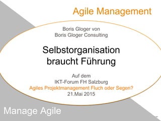Agile Management
Manage Agile
Boris Gloger von
Boris Gloger Consulting
Selbstorganisation
braucht Führung
Auf dem
IKT-Forum FH Salzburg
Agiles Projektmanagement Fluch oder Segen?
21.Mai 2015
 
