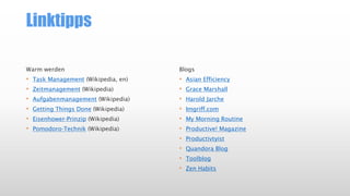 Linktipps
Warm werden
• Task Management (Wikipedia, en)
• Zeitmanagement (Wikipedia)
• Aufgabenmanagement (Wikipedia)
• Getting Things Done (Wikipedia)
• Eisenhower-Prinzip (Wikipedia)
• Pomodoro-Technik (Wikipedia)
Blogs
• Asian Efficiency
• Grace Marshall
• Harold Jarche
• Imgriff.com
• My Morning Routine
• Productive! Magazine
• Productivtyist
• Quandora Blog
• Toolblog
• Zen Habits
 
