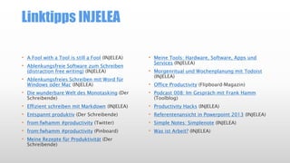 Linktipps INJELEA
• A Fool with a Tool is still a Fool (INJELEA)
• Ablenkungsfreie Software zum Schreiben
(distraction free writing) (INJELEA)
• Ablenkungsfreies Schreiben mit Word für
Windows oder Mac (INJELEA)
• Die wunderbare Welt des Monotasking (Der
Schreibende)
• Effizient schreiben mit Markdown (INJELEA)
• Entspannt produktiv (Der Schreibende)
• from:fwhamm #productivity (Twitter)
• from:fwhamm #productivity (Pinboard)
• Meine Rezepte für Produktivität (Der
Schreibende)
• Meine Tools: Hardware, Software, Apps und
Services (INJELEA)
• Morgenritual und Wochenplanung mit Todoist
(INJELEA)
• Office Productivity (Flipboard-Magazin)
• Podcast 008: Im Gespräch mit Frank Hamm
(Toolblog)
• Productivity Hacks (INJELEA)
• Referentenansicht in Powerpoint 2013 (INJELEA)
• Simple Notes: Simplenote (INJELEA)
• Was ist Arbeit? (INJELEA)
 