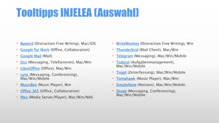 Tooltipps INJELEA (Auswahl)
• Byword (Distraction Free Writing), Mac/iOS
• Google for Work (Office, Collaboration)
• Google Mail (Mail)
• Jitsi (Messaging, Telefonieren), Mac/Win
• LibreOffice (Office), Mac/Win
• Lync (Messaging, Conferencing),
Mac/Win/Mobile
• MusicBee (Music Player), Win
• Office 365 (Office, Collaboration)
• Plex (Media Server/Player), Mac/Win/NAS
• WriteMonkey (Distraction Free Writing), Win
• Thunderbird (Mail Client), Mac/Win
• Telegram (Messaging), Mac/Win/Mobile
• Todoist (Aufgabenmanagement),
Mac/Win/Mobile
• Toggl (Zeiterfassung), Mac/Win/Mobile
• Tomahawk (Music Player), Mac/Win
• SimpleNote (Notizen), Mac/Win/Mobile
• Skype (Messaging, Conferencing),
Mac/Win/Mobile
 