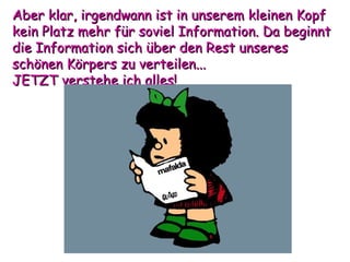 Aber klar, irgendwann ist in unserem kleinen Kopf kein Platz mehr für soviel Information. Da beginnt die Information sich über den Rest unseres schönen Körpers zu verteilen...  JETZT verstehe ich alles! 