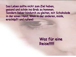 Das Leben sollte nicht zum Ziel haben,  gesund und schön ins Grab zu kommen.  Sondern lieber hindurch zu gleiten, mit Schokolade in der einen Hand, Wein in der anderen, müde, erschöpft und rufend: Was für eine Reise!!!!!! 