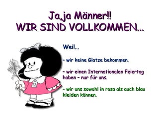 Ja,ja Männer!! WIR SIND VOLLKOMMEN... Weil... –  wir keine Glatze bekommen. –  wir einen Internationalen Feiertag haben – nur für uns. –  wir uns sowohl in rosa als auch blau kleiden können. 
