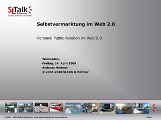 Selbstvermarktung im Web 2.0


                                   Personal Public Relation im Web 2.0




                                        Wiesbaden,
                                        Freitag, 24. April 2009
                                        Andreas Mertens
                                        © 2006-2008 SLTalk & Partner




© 2006 – 2008 SLTalk & Partner, www.sltalk-partner.de, www.sltalk.de     Folie 1
 