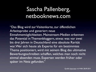 Sascha Pallenberg,
           netbooknews.com
“Das Blog wird zur Visitenkarte, zur öffentlichen
Arbeitsprobe und generiert neue
Einnahmemöglichkeiten. Mainstream-Medien erkennen
das Potential in Themenbloggern, etwas was vor zwei
bis drei Jahren in Deutschland eine absolute Rarität
war. Wer sich heute als Experte für ein bestimmtes
Thema positioniert, wird mit seinem Blog das ultimative
Bewerbungsschreiben schaffen, welches man noch nicht
einmal absenden muss. Experten werden früher oder
später im Netz gefunden.”
                                       Quelle: Interview mit W&V, 28.09.2011
 