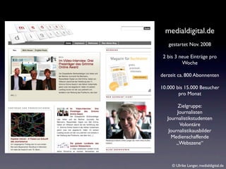 medialdigital.de
   gestartet Nov. 2008

 2 bis 3 neue Einträge pro
          Woche

derzeit ca. 800 Abonnenten

10.000 bis 15.000 Besucher
        pro Monat

         Zielgruppe:
        Journalisten
   Journalistikstudenten
         Volontäre
    Journalistikausbilder
     Medienschaffende
        „Webszene“



     © Ulrike Langer, medialdigital.de
 