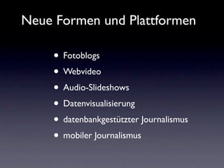 Neue Formen und Plattformen

    • Fotoblogs
    • Webvideo
    • Audio-Slideshows
    • Datenvisualisierung
    • datenbankgestützter Journalismus
    • mobiler Journalismus
 