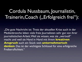 Cordula Nussbaum, Journalistin,
Trainerin,Coach („Erfolgreich frei“):

„Die gute Nachricht ist: Trotz der aktuellen Krise auch in der
Medienbranche leben viele freie Journalisten sehr gut von ihrer
journalistischen Arbeit. Weil sie wissen, was sie „wertvoll“
macht und weil sie Hand in Hand mit ihrem kreativen
Anspruch auch ein Stück weit unternehmerisch
denken. Das ist der wichtigste Schlüssel für eine erfolgreiche
Freiberuﬂichkeit.“
 