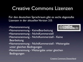 Creative Commons Lizenzen
Für den deutschen Sprachraum gibt es sechs abgestufte
Lizenzen in der aktuellen Version 3.0:

•Namensnennung
•Namensnennung - KeineBearbeitung
•Namensnennung - NichtKommerziell
•Namensnennung - NichtKommerziell - Keine
 Bearbeitung
•Namensnennung - NichtKommerziell - Weitergabe
 unter gleichen Bedingungen
•Namensnennung - Weitergabe unter gleichen
 Bedingungen
                                 Creative Commons Deutschland
 