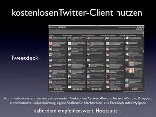 kostenlosenTwitter-Client nutzen



   Tweetdeck




Kommunikationszentrale mit zeitsparenden Funktionen: Retweet-Button, Antwort-Button, Gruppen,
  automatisierte Linkverkürzung, eigene Spalten für Nachrichten aus Facebook oder MySpace

                  außerdem empfehlenswert: Hootsuite
 
