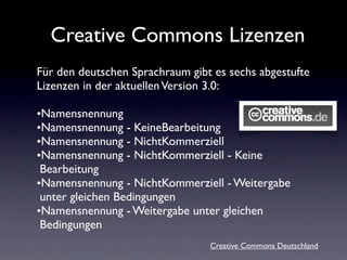 Creative Commons Lizenzen
Für den deutschen Sprachraum gibt es sechs abgestufte
Lizenzen in der aktuellen Version 3.0:

•N...