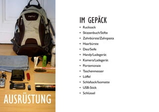 AUSRÜSTUNG
IM GEPÄCK
•	 Rucksack
•	 Skizzenbuch/Stifte
•	 Zahnbürste/Zahnpasta
•	 Haarbürste
•	 Deo/Seife
•	 Handy/Ladegerät
•	 Kamera/Ladegerät
•	 Portemonaie
•	 Taschenmesser
•	 Löffel
•	 Schlafsack/Isomatte
•	 USB-Stick
•	 Schlüssel
 