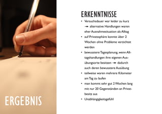 ERGEBNIS
ERKENNTNISSE
•	 Versuchsdauer war leider zu kurz
. . alternative Handlungen waren
eher Ausnahmesituation als Alltag
•	 auf Privatssphäre konnte über 2
Wochen ohne Probleme verzichtet
werden
•	 bewusstere Tagesplanung, wenn All-
tagshandlungen ihre eigenen Aus-
übungsorte besitzen ---- dadurch
auch deren bewusstere Ausübung
•	 teilweise waren mehrere Kilometer
am Tag zu laufen
•	 man kommt sehr gut 2Wochen lang
mit nur 20 Gegenständen an Privat-
besitz aus
•	 Unabhängigkeitsgefühl
 