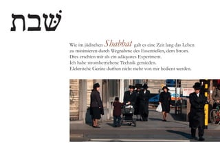 Wie im jüdischen Shabbat galt es eine Zeit lang das Leben
zu minimieren durch Wegnahme des Essentiellen, dem Strom.
Dies erschien mir als ein adäquates Experiment.
Ich habe strombetriebene Technik gemieden.
Elektrische Geräte durften nicht mehr von mir bedient werden.
 