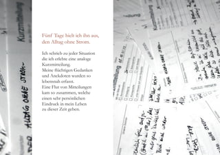 Fünf Tage hielt ich ihn aus,
den Alltag ohne Strom.
Ich schrieb zu jeder Situation
die ich erlebte eine analoge
Kurzmitteilung.
Meine flüchtigen Gedanken
und Anekdoten wurden so
lebensnah erfasst.
Eine Flut von Mitteilungen
kam so zusammen, welche
einen sehr persönlichen
Eindruck in mein Leben
zu dieser Zeit geben.
 