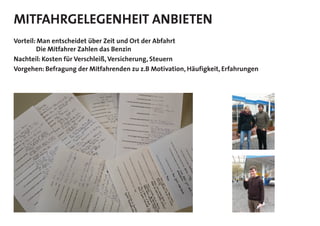 MITFAHRGELEGENHEIT ANBIETEN
Vorteil: Man entscheidet über Zeit und Ort der Abfahrt
Die Mitfahrer Zahlen das Benzin
Nachteil: Kosten für Verschleiß, Versicherung, Steuern
Vorgehen: Befragung der Mitfahrenden zu z.B Motivation, Häufigkeit, Erfahrungen
 