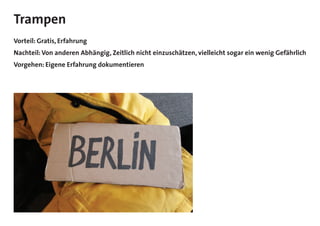 Trampen
Vorteil: Gratis, Erfahrung
Nachteil: Von anderen Abhängig, Zeitlich nicht einzuschätzen, vielleicht sogar ein wenig Gefährlich
Vorgehen: Eigene Erfahrung dokumentieren
 