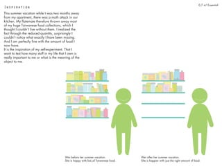 0,7 m³ Essential
This summer vacation while I was two months away
from my apartment, there was a moth attack in our
kitchen. My flatemate therefore thrown away most
of my huge Taiwanese food collections, which I
thought I couldn’t live without them. I realized the
fact through the reduced quantity, surprisingly I
couldn’t notice what exactly I have been missing.
And I am perfectly fine with the amount of food I
now have.
It is the inspiration of my self-experiment. That I
want to test how many stuff in my life that I own is
really important to me or what is the meaning of the
object to me.
Inspiration
Wei before her summer vacation.
She is happy with lots of Taiwanese food.
Wei after her summer vacation.
She is happier with just the right amount of food.
 