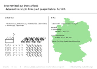 Lebensmittel aus Deutschland
- Minimalisierung in Bezug auf geografischen Bereich
Ji-Hyun Hur	 MA 3.Sem.	 ID	 Selbsversuch, WS12/13, Burg Giebichenstein Hochschule für Kunst und Design Halle		 Prof. Guido Englich, Dipl. Des. David Oelschlägel
2. Plan
- Lebensmittel aus Deutschland besorgen
Zeitraum
1. Vorbereitung :
	 29. Okt.-22. Nov. 2012
2. Hauptexperiment :
	 5 Tagen, 26.-30. Nov. 2012
*Wasser, Tee, Soße, Gewürze sind Ausnahme
1. Motivation
- Industialisierung, Globalisierung, Produktion des Lebensmittels
-> Überfluss des Lebensmittel
 