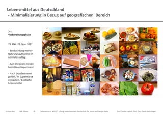 Lebensmittel aus Deutschland
- Minimalisierung in Bezug auf geografischen Bereich
Ji-Hyun Hur	 MA 3.Sem.	 ID	 Selbsversuch, WS12/13, Burg Giebichenstein Hochschule für Kunst und Design Halle		 Prof. Guido Englich, Dipl. Des. David Oelschlägel
3-1.
Vorbereitungsphase
29. Okt.-22. Nov. 2012
- Beobachtung meiner
Nahrungsaufnahme im
normalen Alltag
- Zum Vergleich mit der
beim Hauptexperiment
- Nach draußen essen
gehen / In Supermarkt
einkaufen / Exotische
Lebensmittel
 
