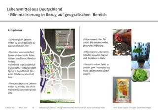 Lebensmittel aus Deutschland
- Minimalisierung in Bezug auf geografischen Bereich
Ji-Hyun Hur	 MA 3.Sem.	 ID	 Selbsversuch, WS12/13, Burg Giebichenstein Hochschule für Kunst und Design Halle		 Prof. Guido Englich, Dipl. Des. David Oelschlägel
4. Ergebnisse
- Schwierigkeit Lebens-
mittel zu besorgen und zu
kochen mit der Zeit
- Vermisst ausländisches
Essen und versucht Alter-
natives aus Deuschland zu
finden;
Haferdrink statt Sojamilch
/ Grünkohl, Feldsalad statt
Spinat / Rapsöl statt Ses-
amöl / Hafernudeln statt
Reis
- Versuch deutsche Lebens-
mittel zu lernen, die ich in
meinem Leben nicht probi-
erte
- Informieren über fair
trade, Bio-Lebensmittel,
gesunde Ernährung
- Informieren Lebensmit-
telläden aus der Region
und Bioläden in Halle
- Versuch selber Salad zu
ziehen, von Freunden aus
Halle Lebensmittel zu be-
sorgen
 