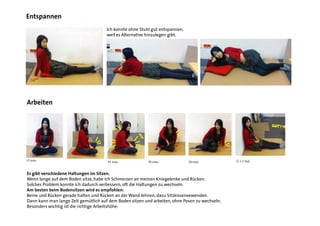 Ich konnte ohne Stuhl gut entspannen,
weil es Alternative hinzulegen gibt.
15 min. 45 min. 30 min. 20 min. Ü 1.5 Std.
AUA!
GUT!
Es gibt verschiedene Haltungen im Sitzen.
Wenn lange auf dem Boden sitze, habe ich Schmerzen an meinen Kniegelenke und Rücken.
Solches Problem konnte ich dadurch verbessern, oft die Haltungen zu wechseln.
Am besten beim Bodensitzen wird es empfohlen:
Beine und Rücken gerade halten und Rücken an der Wand lehnen, dazu Sitzkissenvewenden.
Dann kann man lange Zeit gemütlich auf dem Boden sitzen und arbeiten, ohne Posen zu wechseln.
Besonders wichtig ist die richtige Arbeitshöhe.
Entspannen
Arbeiten
 