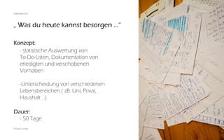 „ Was du heute kannst besorgen ...“
Florian Lohse
Konzept:
	 - statistische Auswertung von
	 To-Do-Listen, Dokumentation von
	 erledigten und verschobenen
	Vorhaben
	 -Unterscheidung von verschiedenen
	 Lebensbereichen ( zB. Uni, Privat,
	 Haushalt ...)
Dauer:
	 - 50 Tage
Selbstversuch
 