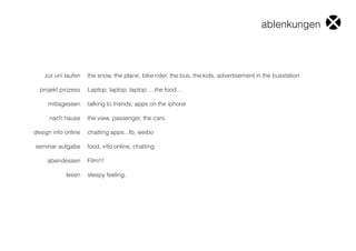 zur uni laufen
projekt prozess
mittagessen
nach hause
design info online
seminar aufgabe
abendessen
lesen
the snow, the plane, bike rider, the bus, the kids, advertisement in the busstation
Laptop, laptop, laptop.....the food....
talking to friends, apps on the iphone
the view, passenger, the cars.
chatting apps...fb, weibo
food, info online, chatting
Film!!!
sleepy feeling..
ablenkungen
 