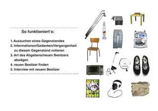 So funktioniert‘s:
1. Aussuchen eines Gegenstandes
2. Informationen/Gedanken/Vergangenheit
zu diesem Gegenstand notieren
3. Art des Abgebens/neuen Besitzers
abwägen
4. neuen Besitzer finden
5. Interview mit neuem Besitzer
 